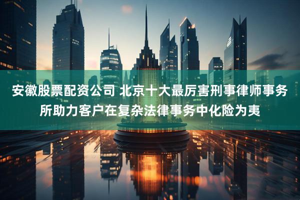 安徽股票配资公司 北京十大最厉害刑事律师事务所助力客户在复杂法律事务中化险为夷