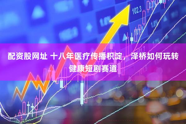 配资股网址 十八年医疗传播积淀，泽桥如何玩转健康短剧赛道