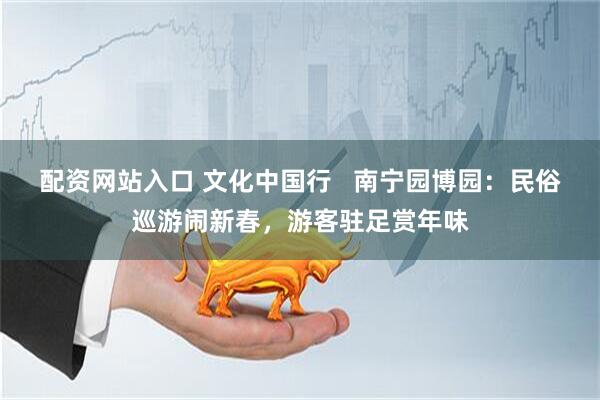 配资网站入口 文化中国行   南宁园博园：民俗巡游闹新春，游客驻足赏年味