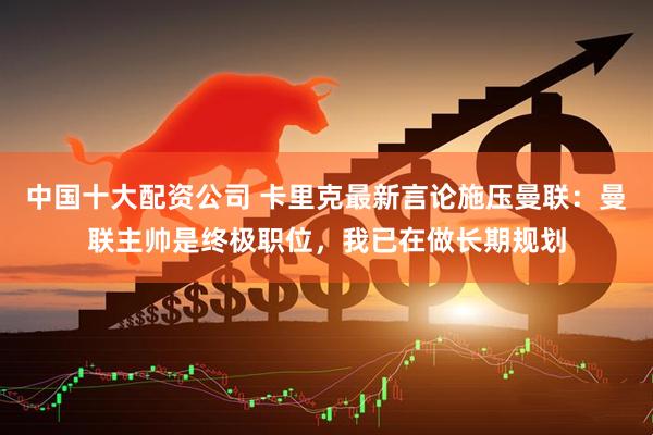 中国十大配资公司 卡里克最新言论施压曼联：曼联主帅是终极职位，我已在做长期规划