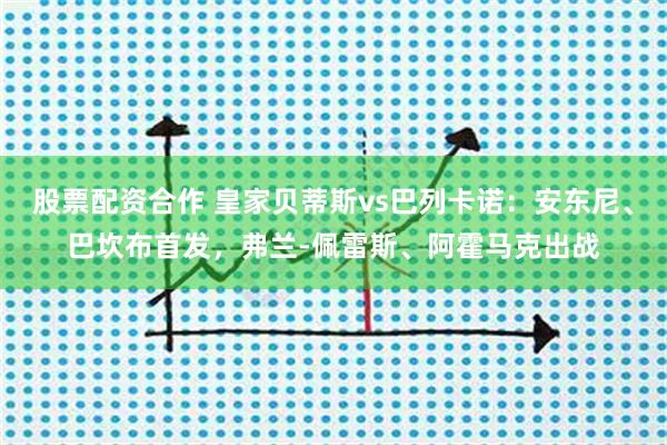 股票配资合作 皇家贝蒂斯vs巴列卡诺：安东尼、巴坎布首发，弗兰-佩雷斯、阿霍马克出战