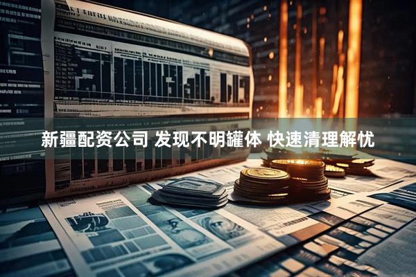 新疆配资公司 发现不明罐体 快速清理解忧