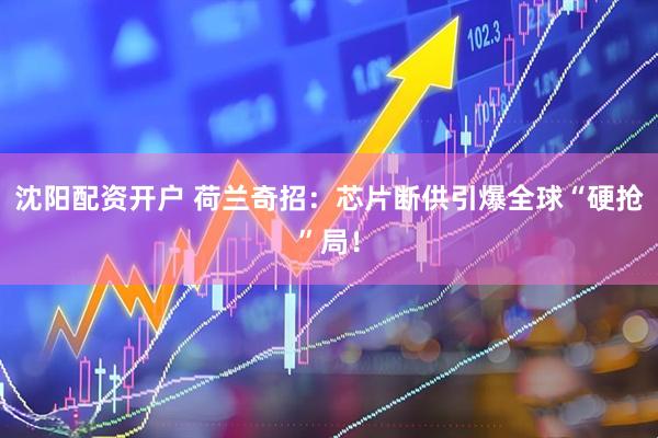 沈阳配资开户 荷兰奇招：芯片断供引爆全球“硬抢”局！