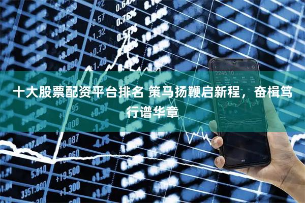十大股票配资平台排名 策马扬鞭启新程，奋楫笃行谱华章