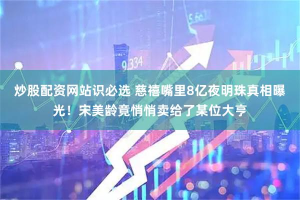 炒股配资网站识必选 慈禧嘴里8亿夜明珠真相曝光！宋美龄竟悄悄卖给了某位大亨