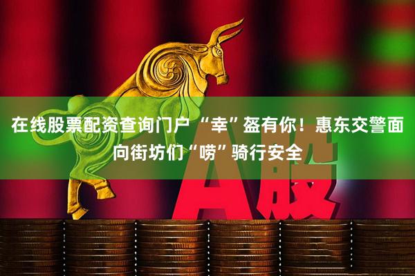 在线股票配资查询门户 “幸”盔有你！惠东交警面向街坊们“唠”骑行安全