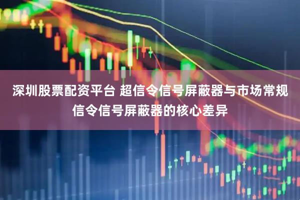 深圳股票配资平台 超信令信号屏蔽器与市场常规信令信号屏蔽器的核心差异