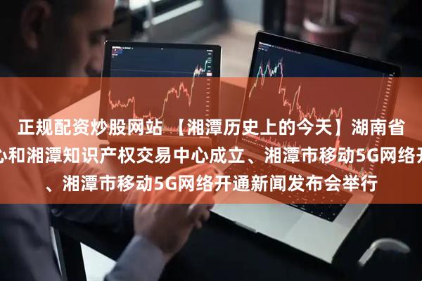 正规配资炒股网站 【湘潭历史上的今天】湖南省专利分析与评估中心和湘潭知识产权交易中心成立、湘潭市移动5G网络开通新闻发布会举行