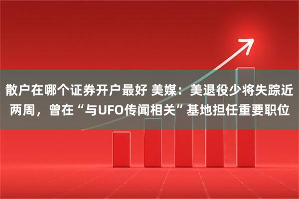 散户在哪个证券开户最好 美媒：美退役少将失踪近两周，曾在“与UFO传闻相关”基地担任重要职位