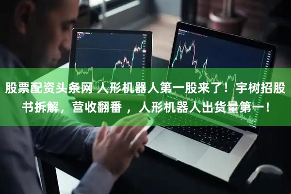 股票配资头条网 人形机器人第一股来了！宇树招股书拆解，营收翻番 ，人形机器人出货量第一！