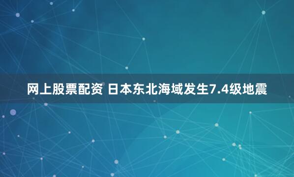 网上股票配资 日本东北海域发生7.4级地震