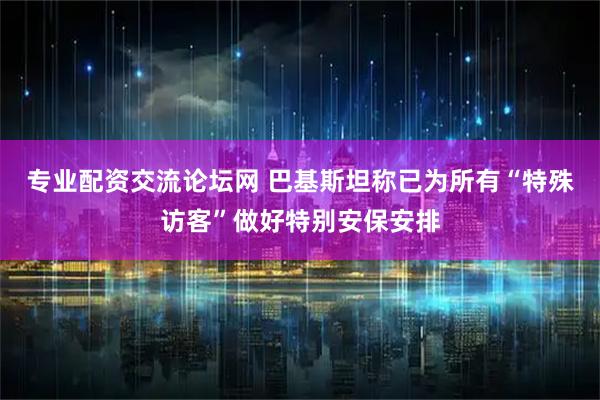 专业配资交流论坛网 巴基斯坦称已为所有“特殊访客”做好特别安保安排