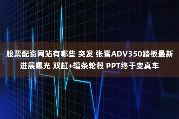 股票配资网站有哪些 突发 张雪ADV350踏板最新进展曝光 双缸+辐条轮毂 PPT终于变真车