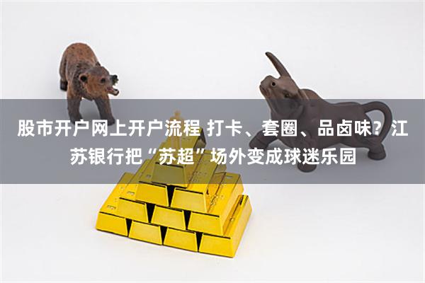 股市开户网上开户流程 打卡、套圈、品卤味？江苏银行把“苏超”场外变成球迷乐园