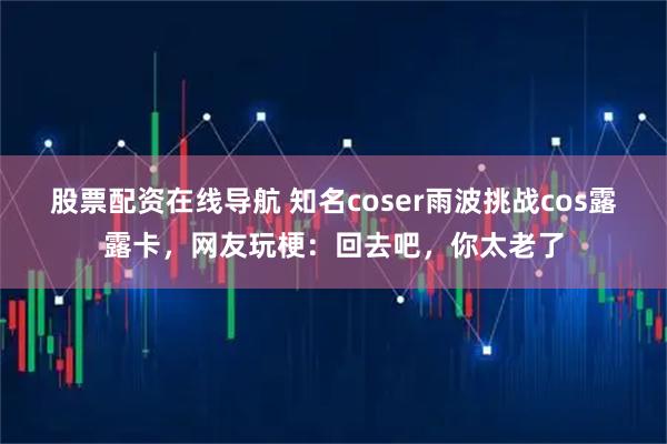 股票配资在线导航 知名coser雨波挑战cos露露卡，网友玩梗：回去吧，你太老了