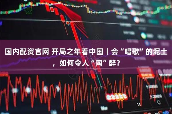 国内配资官网 开局之年看中国｜会“唱歌”的泥土，如何令人“陶”醉？