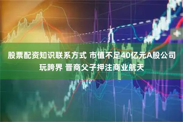股票配资知识联系方式 市值不足40亿元A股公司玩跨界 晋商父子押注商业航天