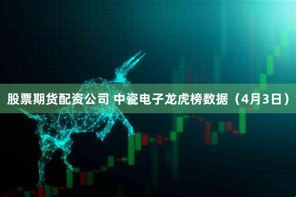 股票期货配资公司 中瓷电子龙虎榜数据（4月3日）